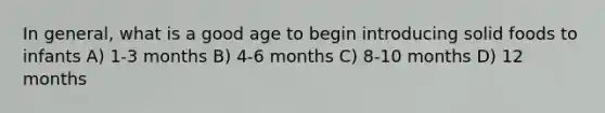 In general, what is a good age to begin introducing solid foods to infants A) 1-3 months B) 4-6 months C) 8-10 months D) 12 months