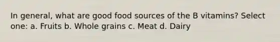 In general, what are good food sources of the B vitamins? Select one: a. Fruits b. Whole grains c. Meat d. Dairy