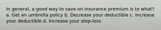 In general, a good way to save on insurance premium is to what? a. Get an umbrella policy b. Decrease your deductible c. Increase your deductible d. Increase your stop-loss