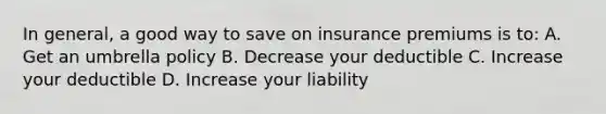 In general, a good way to save on insurance premiums is to: A. Get an umbrella policy B. Decrease your deductible C. Increase your deductible D. Increase your liability