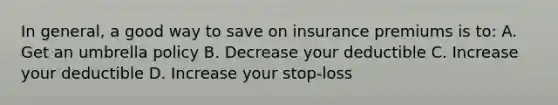 In general, a good way to save on insurance premiums is to: A. Get an umbrella policy B. Decrease your deductible C. Increase your deductible D. Increase your stop-loss