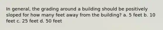 In general, the grading around a building should be positively sloped for how many feet away from the building? a. 5 feet b. 10 feet c. 25 feet d. 50 feet