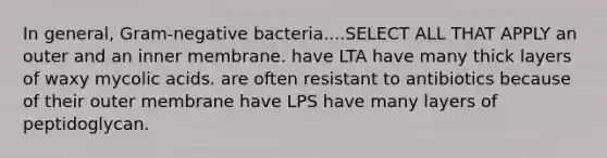 In general, Gram-negative bacteria....SELECT ALL THAT APPLY an outer and an inner membrane. have LTA have many thick layers of waxy mycolic acids. are often resistant to antibiotics because of their outer membrane have LPS have many layers of peptidoglycan.