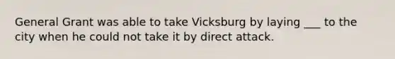 General Grant was able to take Vicksburg by laying ___ to the city when he could not take it by direct attack.