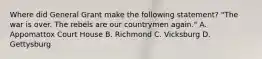 Where did General Grant make the following statement? "The war is over. The rebels are our countrymen again." A. Appomattox Court House B. Richmond C. Vicksburg D. Gettysburg