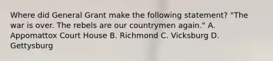 Where did General Grant make the following statement? "The war is over. The rebels are our countrymen again." A. Appomattox Court House B. Richmond C. Vicksburg D. Gettysburg