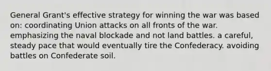 General Grant's effective strategy for winning the war was based on: coordinating Union attacks on all fronts of the war. emphasizing the naval blockade and not land battles. a careful, steady pace that would eventually tire the Confederacy. avoiding battles on Confederate soil.