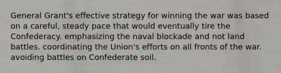 General Grant's effective strategy for winning the war was based on a careful, steady pace that would eventually tire the Confederacy. emphasizing the naval blockade and not land battles. coordinating the Union's efforts on all fronts of the war. avoiding battles on Confederate soil.