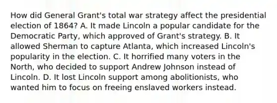 How did General Grant's total war strategy affect the presidential election of 1864? A. It made Lincoln a popular candidate for the Democratic Party, which approved of Grant's strategy. B. It allowed Sherman to capture Atlanta, which increased Lincoln's popularity in the election. C. It horrified many voters in the North, who decided to support Andrew Johnson instead of Lincoln. D. It lost Lincoln support among abolitionists, who wanted him to focus on freeing enslaved workers instead.