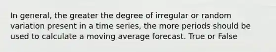 In general, the greater the degree of irregular or random variation present in a time series, the more periods should be used to calculate a moving average forecast. True or False