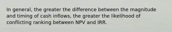 In general, the greater the difference between the magnitude and timing of cash inflows, the greater the likelihood of conflicting ranking between NPV and IRR.