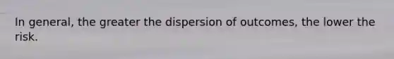 In general, the greater the dispersion of outcomes, the lower the risk.