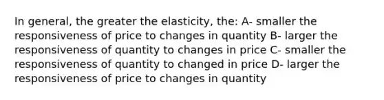 In general, the greater the elasticity, the: A- smaller the responsiveness of price to changes in quantity B- larger the responsiveness of quantity to changes in price C- smaller the responsiveness of quantity to changed in price D- larger the responsiveness of price to changes in quantity