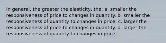 In general, the greater the elasticity, the: a. smaller the responsiveness of price to changes in quantity. b. smaller the responsiveness of quantity to changes in price. c. larger the responsiveness of price to changes in quantity. d. larger the responsiveness of quantity to changes in price.