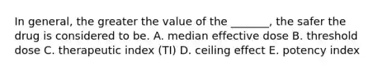 In general, the greater the value of the _______, the safer the drug is considered to be. A. median effective dose B. threshold dose C. therapeutic index (TI) D. ceiling effect E. potency index