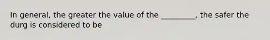 In general, the greater the value of the _________, the safer the durg is considered to be