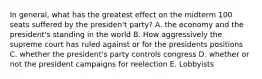 In general, what has the greatest effect on the midterm 100 seats suffered by the presiden't party? A. the economy and the president's standing in the world B. How aggressively the supreme court has ruled against or for the presidents positions C. whether the president's party controls congress D. whether or not the president campaigns for reelection E. Lobbyists