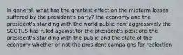 In general, what has the greatest effect on the midterm losses suffered by the president's party? the economy and the president's standing with the world public how aggressively the SCOTUS has ruled against/for the president's positions the president's standing with the public and the state of the economy whether or not the president campaigns for reelection