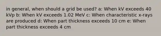 in general, when should a grid be used? a: When kV exceeds 40 kVp b: When kV exceeds 1.02 MeV c: When characteristic x-rays are produced d: When part thickness exceeds 10 cm e: When part thickness exceeds 4 cm