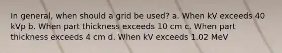 In general, when should a grid be used? a. When kV exceeds 40 kVp b. When part thickness exceeds 10 cm c. When part thickness exceeds 4 cm d. When kV exceeds 1.02 MeV