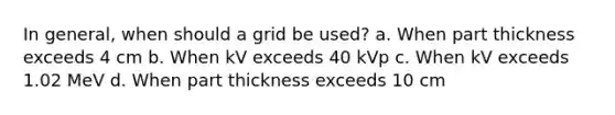 In general, when should a grid be used? a. When part thickness exceeds 4 cm b. When kV exceeds 40 kVp c. When kV exceeds 1.02 MeV d. When part thickness exceeds 10 cm