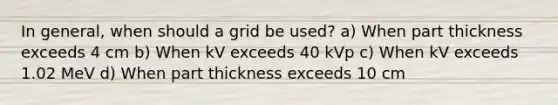 In general, when should a grid be used? a) When part thickness exceeds 4 cm b) When kV exceeds 40 kVp c) When kV exceeds 1.02 MeV d) When part thickness exceeds 10 cm