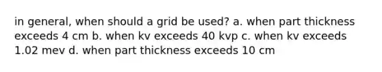 in general, when should a grid be used? a. when part thickness exceeds 4 cm b. when kv exceeds 40 kvp c. when kv exceeds 1.02 mev d. when part thickness exceeds 10 cm