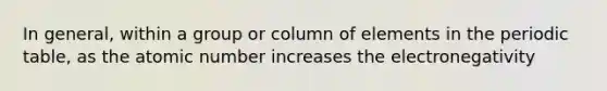 In general, within a group or column of elements in <a href='https://www.questionai.com/knowledge/kIrBULvFQz-the-periodic-table' class='anchor-knowledge'>the periodic table</a>, as the atomic number increases the electronegativity