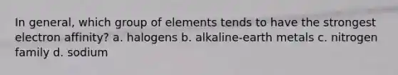 In general, which group of elements tends to have the strongest electron affinity? a. halogens b. alkaline-earth metals c. nitrogen family d. sodium