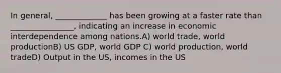 In general, _____________ has been growing at a faster rate than ________________, indicating an increase in economic interdependence among nations.A) world trade, world productionB) US GDP, world GDP C) world production, world tradeD) Output in the US, incomes in the US