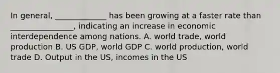 In general, _____________ has been growing at a faster rate than ________________, indicating an increase in economic interdependence among nations. A. world trade, world production B. US GDP, world GDP C. world production, world trade D. Output in the US, incomes in the US