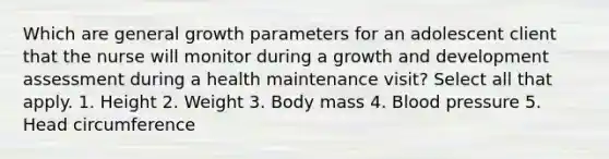 Which are general growth parameters for an adolescent client that the nurse will monitor during a growth and development assessment during a health maintenance visit? Select all that apply. 1. Height 2. Weight 3. Body mass 4. Blood pressure 5. Head circumference