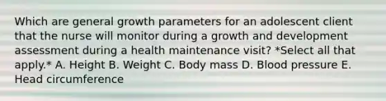 Which are general growth parameters for an adolescent client that the nurse will monitor during a growth and development assessment during a health maintenance visit? *Select all that apply.* A. Height B. Weight C. Body mass D. Blood pressure E. Head circumference