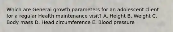Which are General growth parameters for an adolescent client for a regular Health maintenance visit? A. Height B. Weight C. Body mass D. Head circumference E. Blood pressure