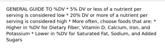 GENERAL GUIDE TO %DV * 5% DV or less of a nutrient per serving is considered low * 20% DV or more of a nutrient per serving is considered high * More often, choose foods that are: * Higher in %DV for Dietary Fiber, Vitamin D, Calcium, Iron, and Potassium * Lower in %DV for Saturated Fat, Sodium, and Added Sugars