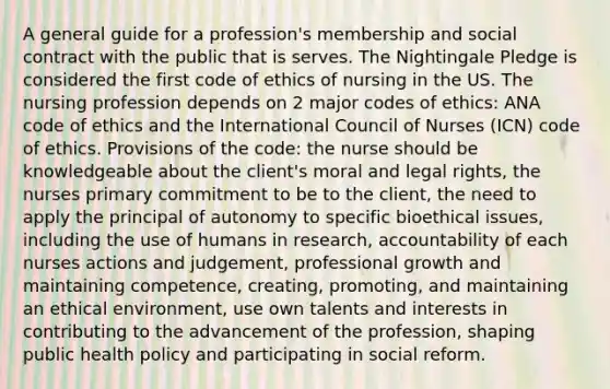 A general guide for a profession's membership and social contract with the public that is serves. The Nightingale Pledge is considered the first code of ethics of nursing in the US. The nursing profession depends on 2 major codes of ethics: ANA code of ethics and the International Council of Nurses (ICN) code of ethics. Provisions of the code: the nurse should be knowledgeable about the client's moral and legal rights, the nurses primary commitment to be to the client, the need to apply the principal of autonomy to specific bioethical issues, including the use of humans in research, accountability of each nurses actions and judgement, professional growth and maintaining competence, creating, promoting, and maintaining an ethical environment, use own talents and interests in contributing to the advancement of the profession, shaping public health policy and participating in social reform.