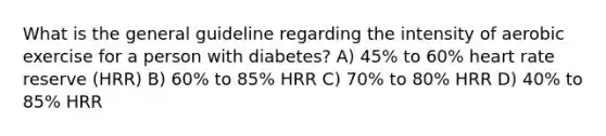 What is the general guideline regarding the intensity of aerobic exercise for a person with diabetes? A) 45% to 60% heart rate reserve (HRR) B) 60% to 85% HRR C) 70% to 80% HRR D) 40% to 85% HRR