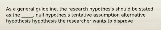 As a general guideline, the research hypothesis should be stated as the _____. null hypothesis tentative assumption alternative hypothesis hypothesis the researcher wants to disprove