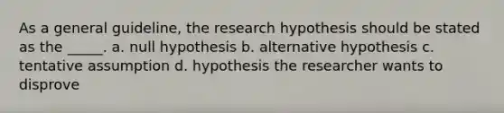 As a general guideline, the research hypothesis should be stated as the _____. a. null hypothesis b. alternative hypothesis c. tentative assumption d. hypothesis the researcher wants to disprove