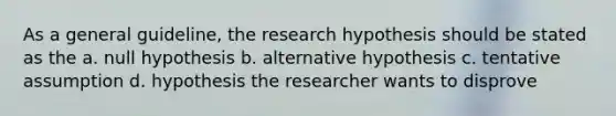 As a general guideline, the research hypothesis should be stated as the a. null hypothesis b. alternative hypothesis c. tentative assumption d. hypothesis the researcher wants to disprove