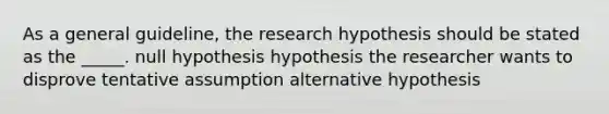 As a general guideline, the research hypothesis should be stated as the _____. null hypothesis hypothesis the researcher wants to disprove tentative assumption alternative hypothesis