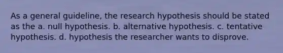 As a general guideline, the research hypothesis should be stated as the a. null hypothesis. b. alternative hypothesis. c. tentative hypothesis. d. hypothesis the researcher wants to disprove.