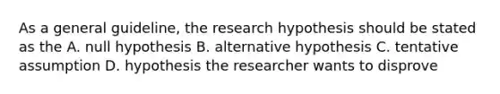 As a general guideline, the research hypothesis should be stated as the A. null hypothesis B. alternative hypothesis C. tentative assumption D. hypothesis the researcher wants to disprove