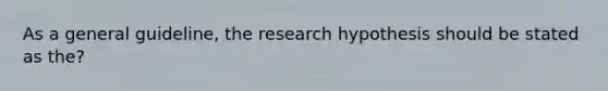 As a general guideline, the research hypothesis should be stated as the?