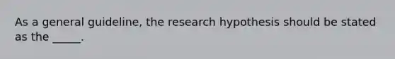 As a general guideline, the research hypothesis should be stated as the _____.