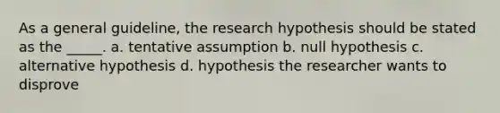 As a general guideline, the research hypothesis should be stated as the _____. a. tentative assumption b. null hypothesis c. alternative hypothesis d. hypothesis the researcher wants to disprove