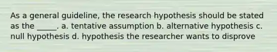 As a general guideline, the research hypothesis should be stated as the _____. a. tentative assumption b. alternative hypothesis c. null hypothesis d. hypothesis the researcher wants to disprove