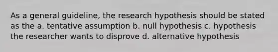 As a general guideline, the research hypothesis should be stated as the a. tentative assumption b. null hypothesis c. hypothesis the researcher wants to disprove d. alternative hypothesis