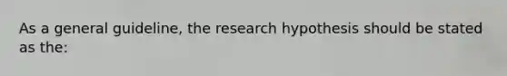 As a general guideline, the research hypothesis should be stated as the: