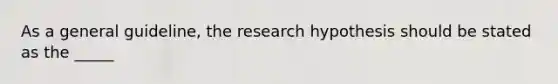 As a general guideline, the research hypothesis should be stated as the _____